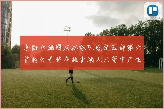 李凯尔晒图庆祝球队锁定西部第六首轮对手将在掘金湖人火箭中产生