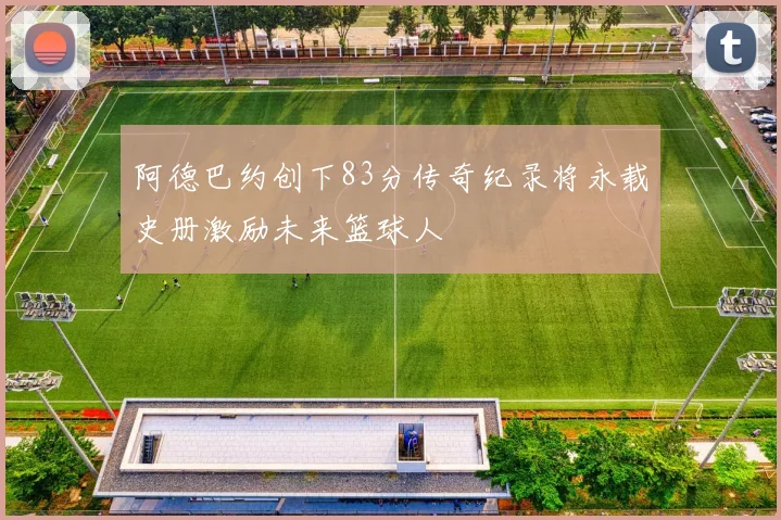 阿德巴约创下83分传奇纪录将永载史册激励未来篮球人