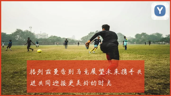 格列兹曼告别马竞展望未来携手共进共同迎接更美好的时光