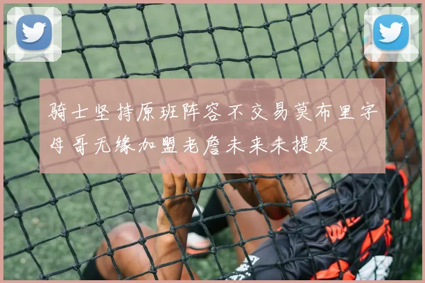 骑士坚持原班阵容不交易莫布里字母哥无缘加盟老詹未来未提及