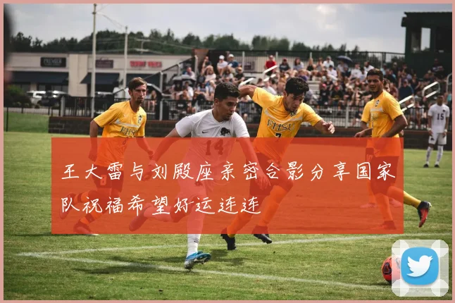 王大雷与刘殿座亲密合影分享国家队祝福希望好运连连