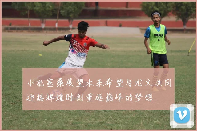 小孔塞桑展望未来希望与尤文共同迎接辉煌时刻重返巅峰的梦想