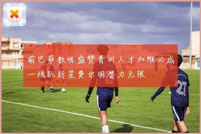 前巴萨教练盛赞青训人才加维必成一线队新星费尔明潜力无限