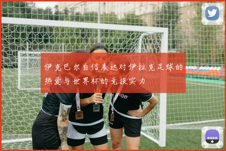 伊克巴尔自信表达对伊拉克足球的热爱与世界杯的竞技实力