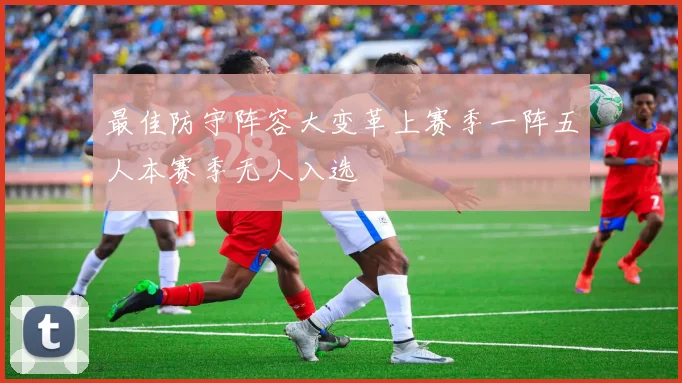 最佳防守阵容大变革上赛季一阵五人本赛季无人入选