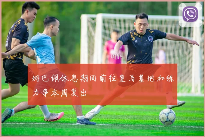 姆巴佩休息期间前往皇马基地加练力争本周复出
