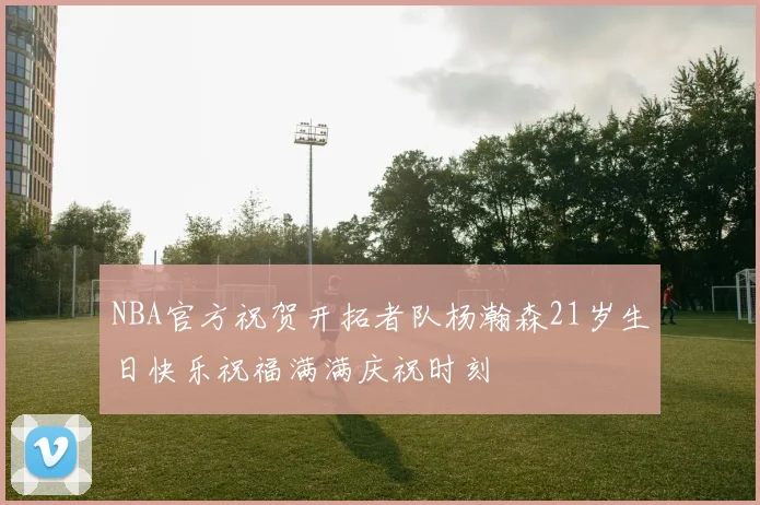 NBA官方祝贺开拓者队杨瀚森21岁生日快乐祝福满满庆祝时刻