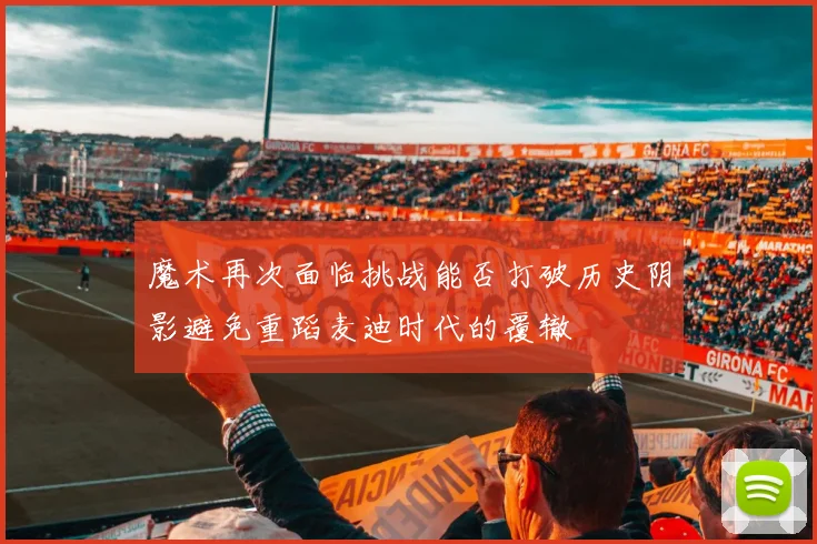 魔术再次面临挑战能否打破历史阴影避免重蹈麦迪时代的覆辙