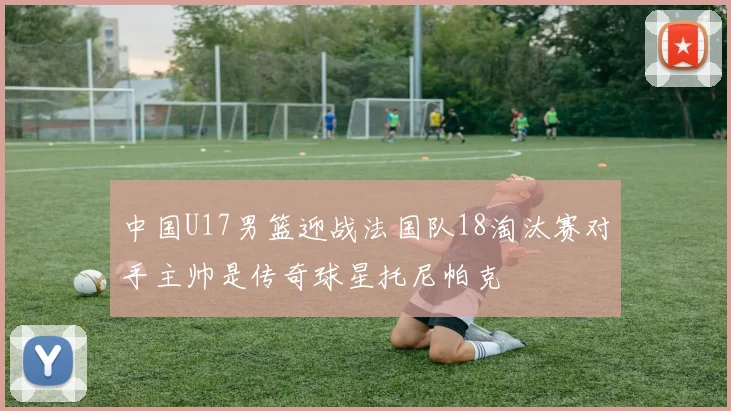 中国U17男篮迎战法国队18淘汰赛对手主帅是传奇球星托尼帕克