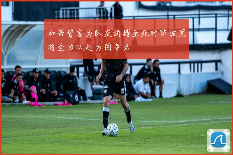 加蒂誓言为队友拼搏至死对阵波黑将全力以赴为国争光