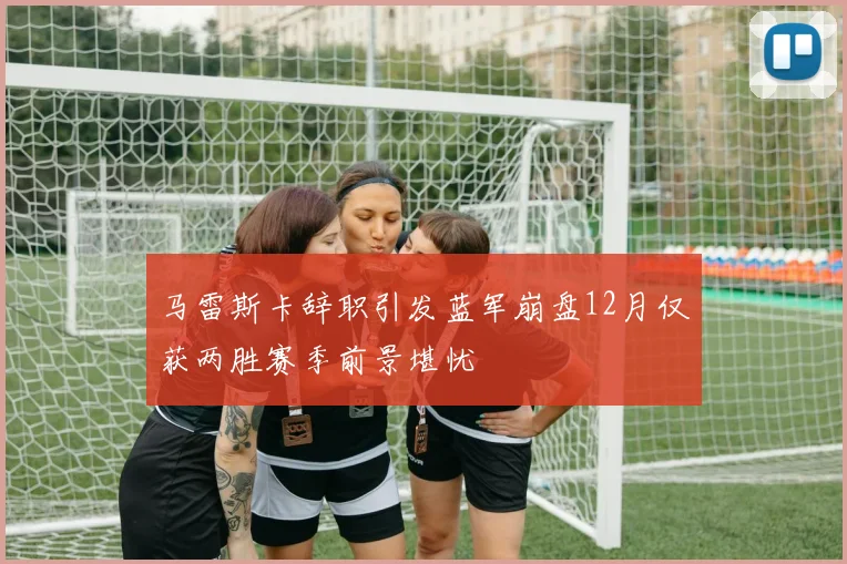 马雷斯卡辞职引发蓝军崩盘12月仅获两胜赛季前景堪忧