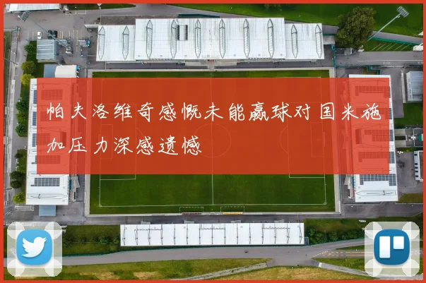 帕夫洛维奇感慨未能赢球对国米施加压力深感遗憾