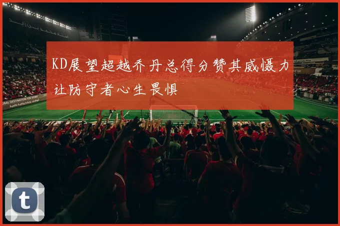 KD展望超越乔丹总得分赞其威慑力让防守者心生畏惧